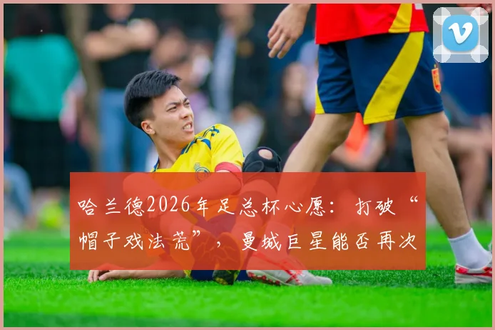 哈兰德2026年足总杯心愿：打破“帽子戏法荒”，曼城巨星能否再次率队夺冠？