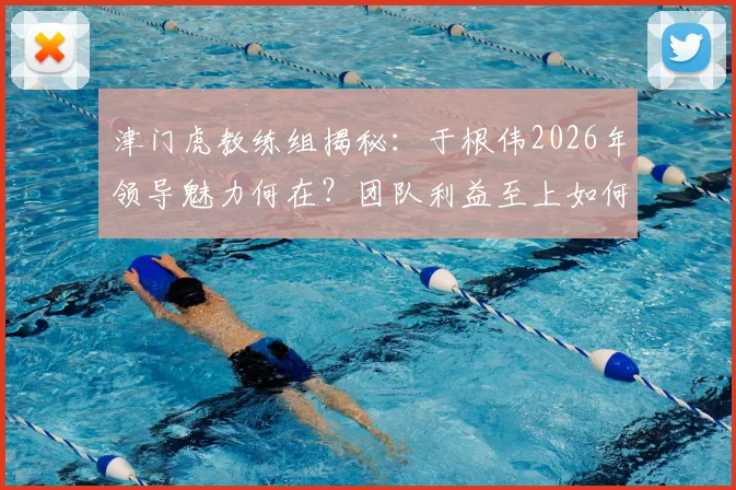 津门虎教练组揭秘：于根伟2026年领导魅力何在？团队利益至上如何塑造球队