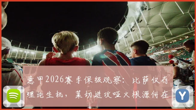 意甲2026赛季保级观察：比萨仅存理论生机，莱切进攻哑火根源何在，附两队交锋史与形势解读