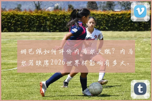 姆巴佩如何评价内马尔天赋？内马尔若缺席2026世界杯影响有多大，两人真实关系深度剖析