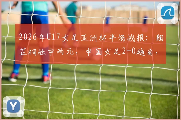 2026年U17女足亚洲杯半场战报：鞠芷桐独中两元，中国女足2-0越南，技术分析与晋级前景解读