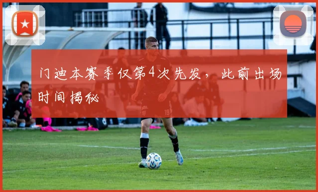 门迪本赛季仅第4次先发，此前出场时间揭秘