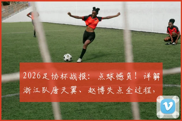 2026足协杯战报：点球憾负！详解浙江队唐天翼、赵博失点全过程，总比分5-6陕西联合爆冷晋级