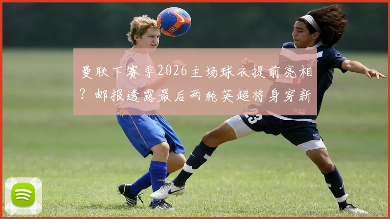 曼联下赛季2026主场球衣提前亮相？邮报透露最后两轮英超将身穿新战袍，球迷热议不断
