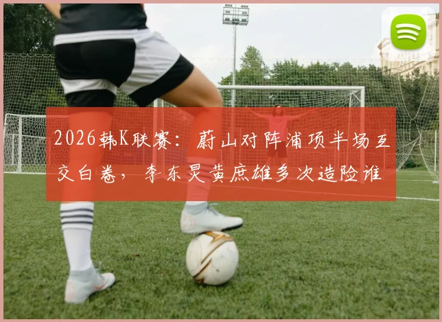 2026韩K联赛：蔚山对阵浦项半场互交白卷，李东炅黄庶雄多次造险谁更胜一筹？技术统计深度解析