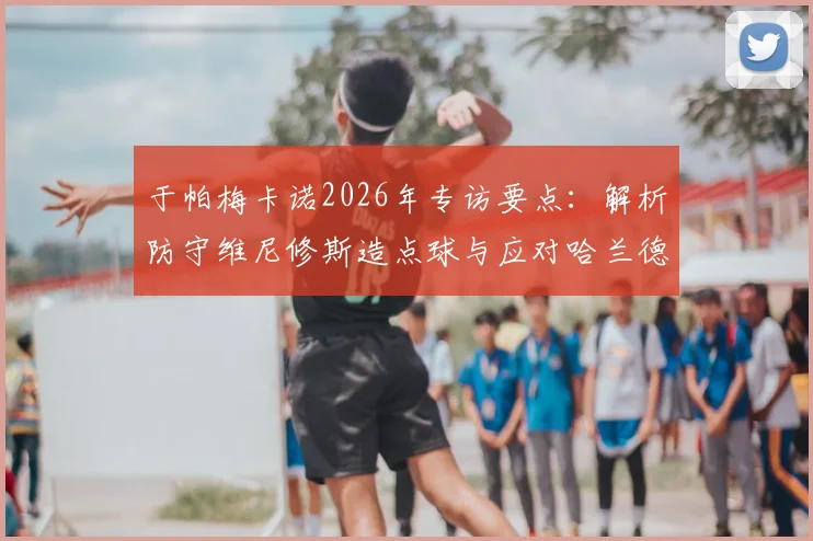 于帕梅卡诺2026年专访要点：解析防守维尼修斯造点球与应对哈兰德冲击的实战技巧，顶级中卫防守心得