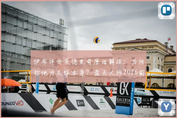 伊布评价莫德里奇原话解读：为何称他为足球本身？盘点大师2026前的关键表现与交手记录