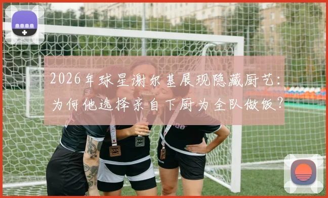 2026年球星谢尔基展现隐藏厨艺:为何他选择亲自下厨为全队做饭?队友评价其真实水平如何
