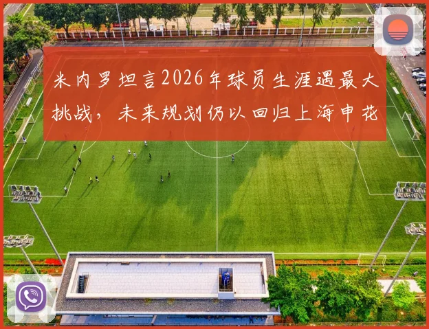 米内罗坦言2026年球员生涯遇最大挑战，未来规划仍以回归上海申花为最终目标