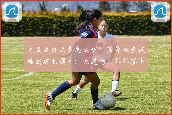 主场丢分太多怎么破？莱昂纳多谈被副班长逼平：太遗憾，2026赛季全队都需调整！