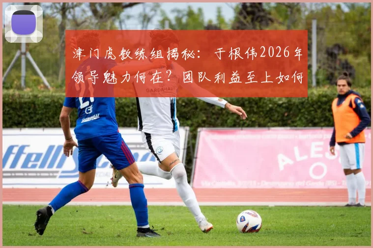 津门虎教练组揭秘：于根伟2026年领导魅力何在？团队利益至上如何塑造球队