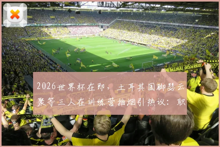 2026世界杯在即，土耳其国脚瑟云聚等三人在训练营抽烟引热议：职业球员的纪律与专注度再成焦点