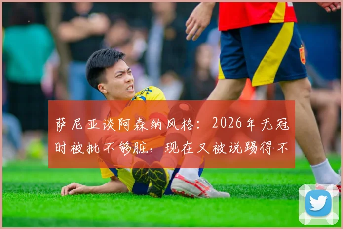 萨尼亚谈阿森纳风格：2026年无冠时被批不够脏，现在又被说踢得不美丽？
