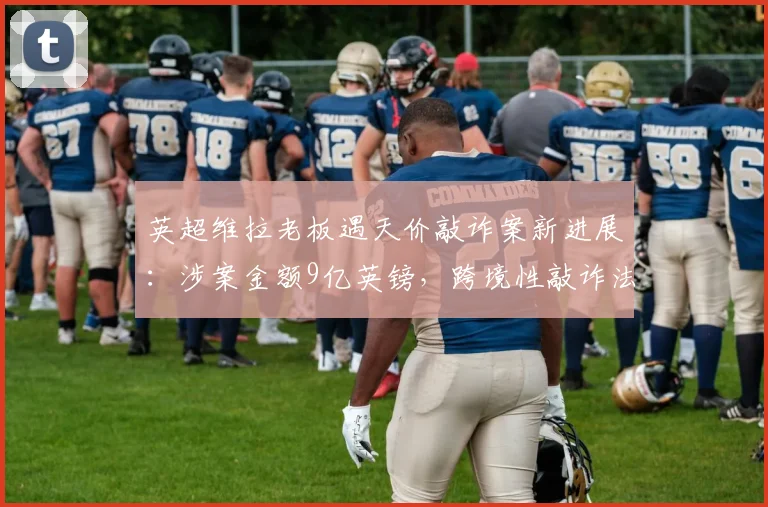 英超维拉老板遇天价敲诈案新进展：涉案金额9亿英镑，跨境性敲诈法律界定与防范应对指南