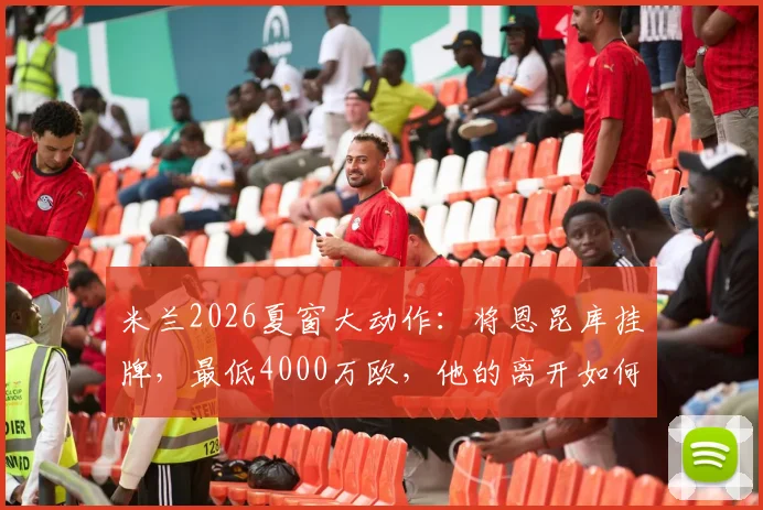 米兰2026夏窗大动作：将恩昆库挂牌，最低4000万欧，他的离开如何影响红黑军团未来计划