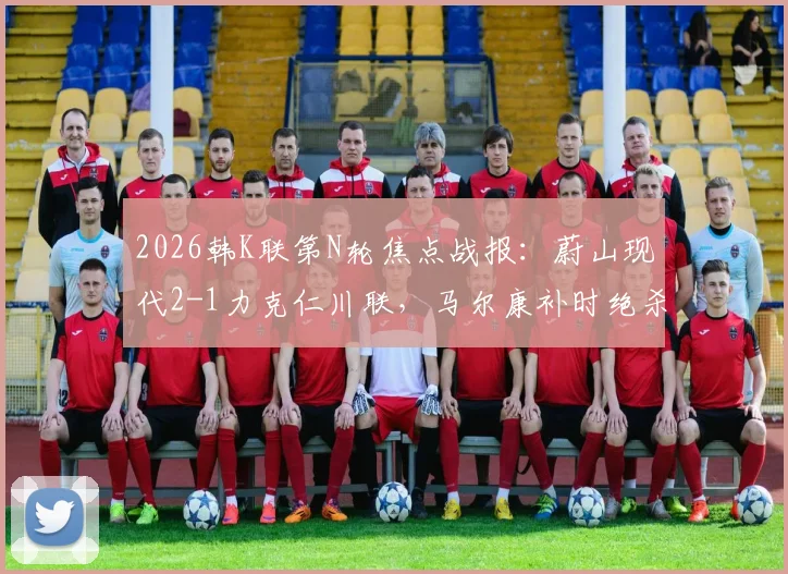 2026韩K联第N轮焦点战报：蔚山现代2-1力克仁川联，马尔康补时绝杀，附全场录像回放与积分榜更新