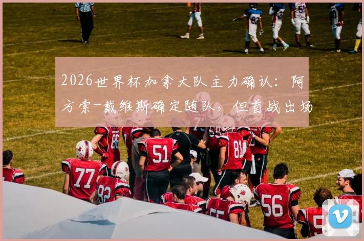 2026世界杯加拿大队主力确认：阿方索-戴维斯确定随队，但首战出场成疑，最新伤情及影响深度解读