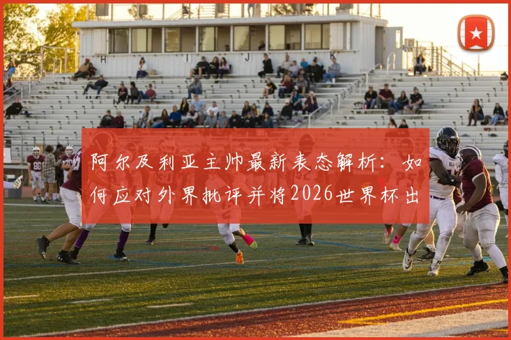 阿尔及利亚主帅最新表态解析:如何应对外界批评并将2026世界杯出线主动权握于手中
