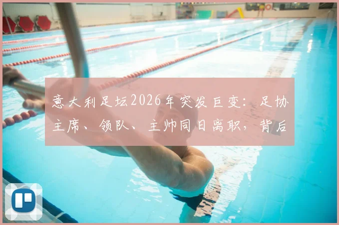 意大利足坛2026年突发巨变：足协主席、领队、主帅同日离职，背后原因与未来影响解读