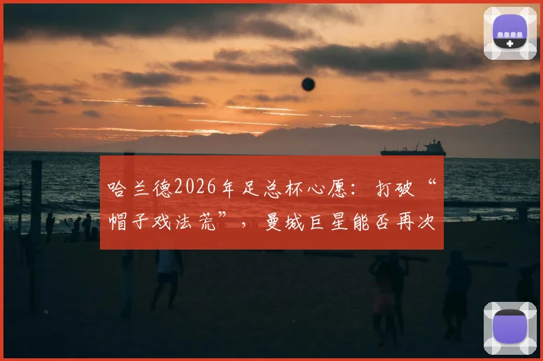 哈兰德2026年足总杯心愿：打破“帽子戏法荒”，曼城巨星能否再次率队夺冠？