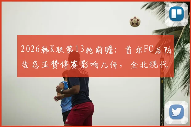 2026韩K联第13轮前瞻：首尔FC后防告急亚赞停赛影响几何，全北现代能否延续连胜势头全解析
