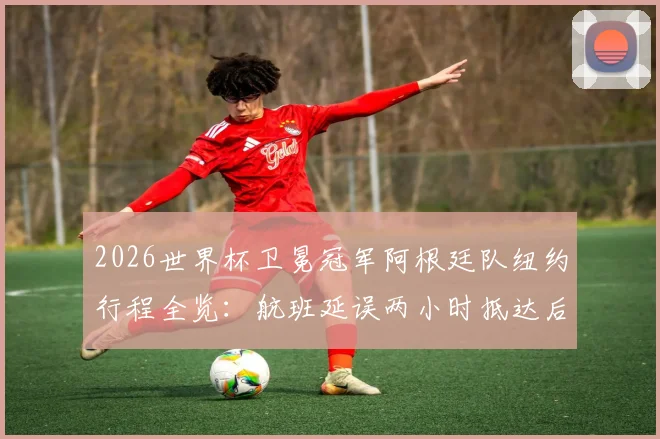 2026世界杯卫冕冠军阿根廷队纽约行程全览：航班延误两小时抵达后的备战动态与训练基地信息