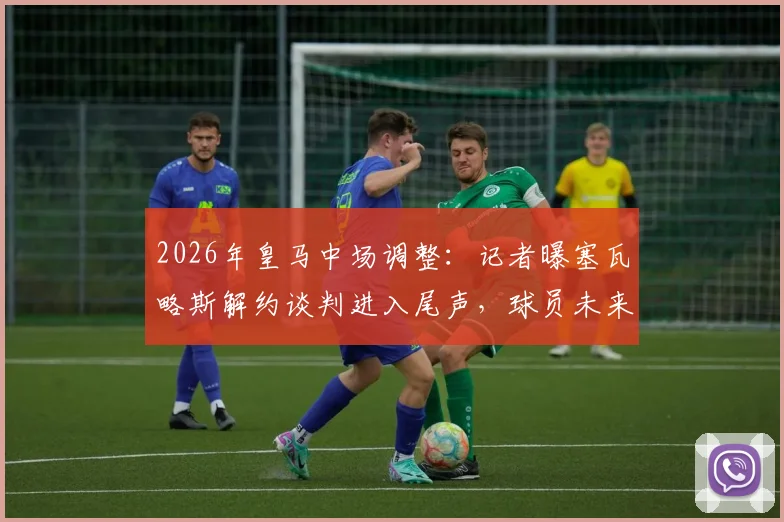 2026年皇马中场调整：记者曝塞瓦略斯解约谈判进入尾声，球员未来去向及伤病成焦点