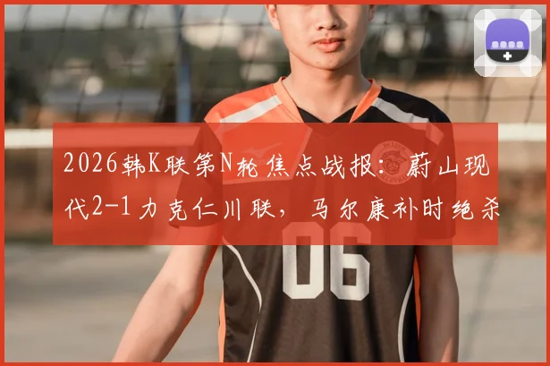 2026韩K联第N轮焦点战报：蔚山现代2-1力克仁川联，马尔康补时绝杀，附全场录像回放与积分榜更新