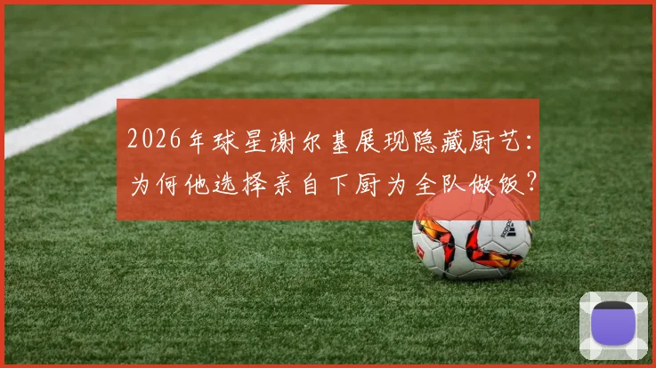 2026年球星谢尔基展现隐藏厨艺：为何他选择亲自下厨为全队做饭？队友评价其真实水平如何