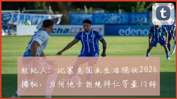 经纪人：比塞克国米生活现状2026揭秘，为何他会拒绝拜仁等豪门转会邀请？