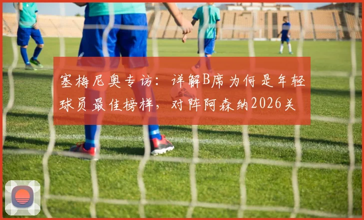 塞梅尼奥专访：详解B席为何是年轻球员最佳榜样，对阵阿森纳2026关键战只需全力以赴