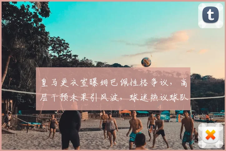 皇马更衣室曝姆巴佩性格争议,高层干预未果引风波,球迷热议球队团结问题