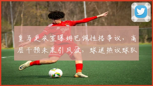 皇马更衣室曝姆巴佩性格争议，高层干预未果引风波，球迷热议球队团结问题