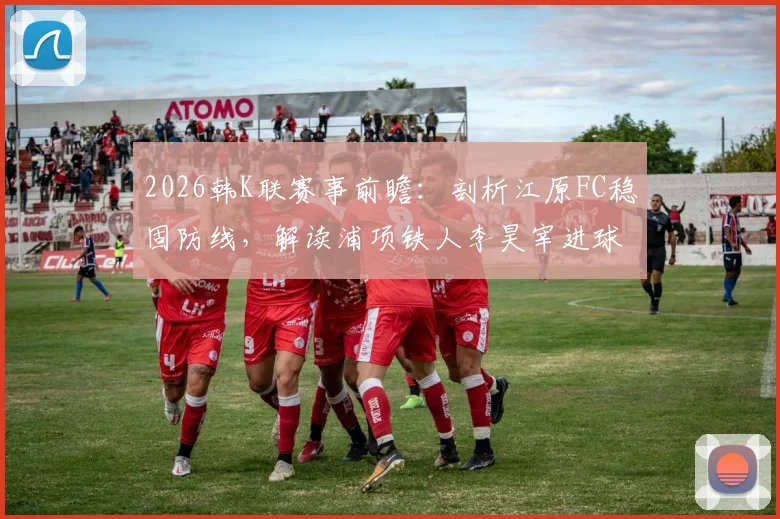 2026韩K联赛事前瞻：剖析江原FC稳固防线，解读浦项铁人李昊宰进球依赖症，附两队近期状态与交锋解析