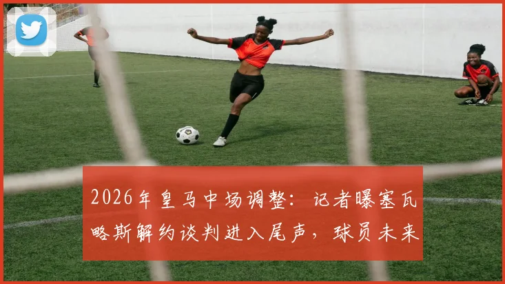 2026年皇马中场调整：记者曝塞瓦略斯解约谈判进入尾声，球员未来去向及伤病成焦点
