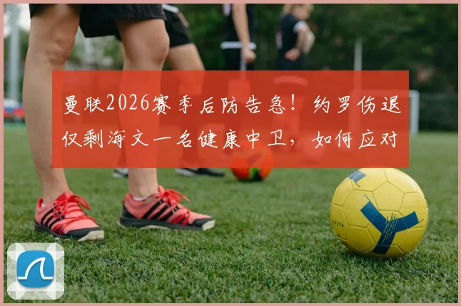 曼联2026赛季后防告急！约罗伤退仅剩海文一名健康中卫，如何应对四大主力同时缺阵