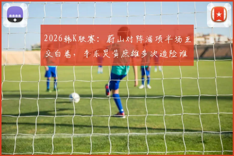 2026韩K联赛：蔚山对阵浦项半场互交白卷，李东炅黄庶雄多次造险谁更胜一筹？技术统计深度解析