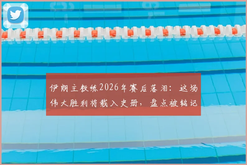 伊朗主教练2026年赛后落泪：这场伟大胜利将载入史册，盘点被铭记住的关键球员与瞬间