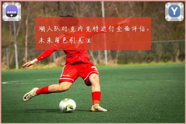 湖人队对克内克特进行全面评估，未来角色引关注