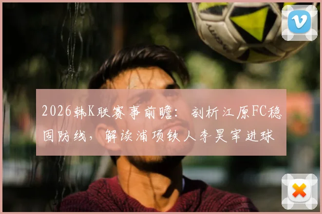 2026韩K联赛事前瞻:剖析江原FC稳固防线,解读浦项铁人李昊宰进球依赖症,附两队近期状态与交锋解析