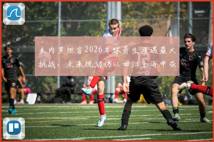 米内罗坦言2026年球员生涯遇最大挑战，未来规划仍以回归上海申花为最终目标