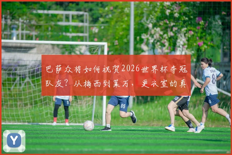 巴萨众将如何祝贺2026世界杯夺冠队友？从梅西到莱万，更衣室的真诚祝福全记录