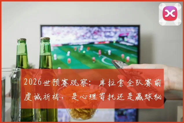 2026世预赛观察：库拉索全队赛前虔诚祈祷，是心理寄托还是赢球秘诀？附视频解析心态影响