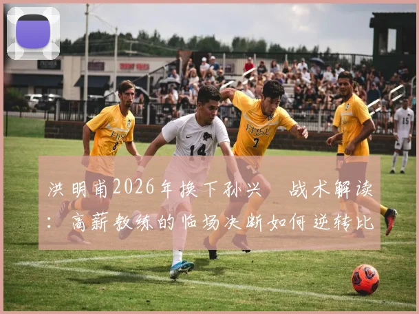 洪明甫2026年换下孙兴慜战术解读：高薪教练的临场决断如何逆转比赛局面