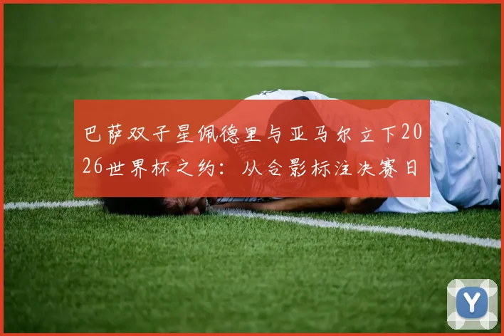 巴萨双子星佩德里与亚马尔立下2026世界杯之约：从合影标注决赛日看新生代球员的野心与规划