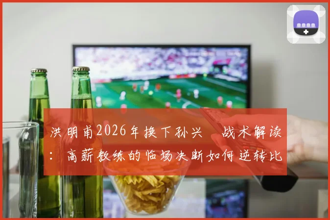 洪明甫2026年换下孙兴慜战术解读：高薪教练的临场决断如何逆转比赛局面
