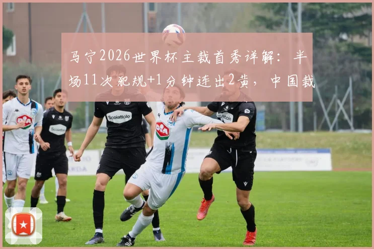 马宁2026世界杯主裁首秀详解：半场11次犯规+1分钟连出2黄，中国裁判执法节奏与风格全解析