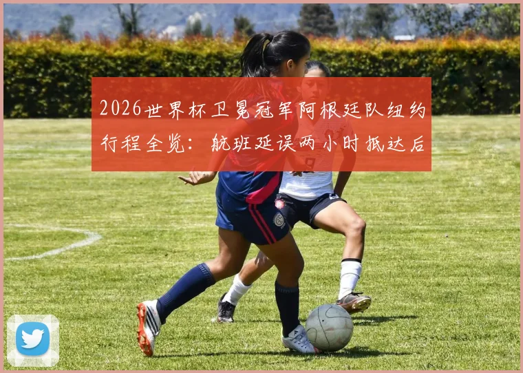 2026世界杯卫冕冠军阿根廷队纽约行程全览：航班延误两小时抵达后的备战动态与训练基地信息