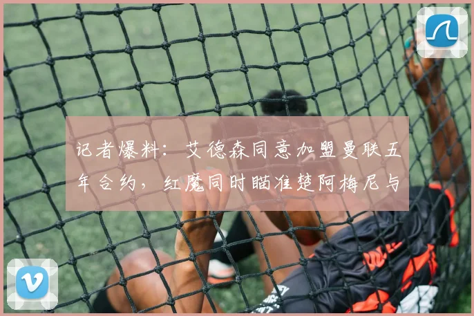 记者爆料：艾德森同意加盟曼联五年合约，红魔同时瞄准楚阿梅尼与芒特2026夏窗补强计划解析