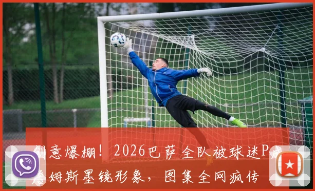 创意爆棚！2026巴萨全队被球迷P成詹姆斯墨镜形象，图集全网疯传